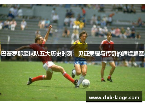 巴塞罗那足球队五大历史时刻：见证荣耀与传奇的辉煌篇章