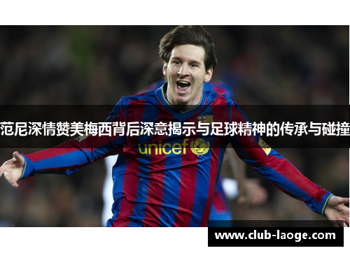范尼深情赞美梅西背后深意揭示与足球精神的传承与碰撞