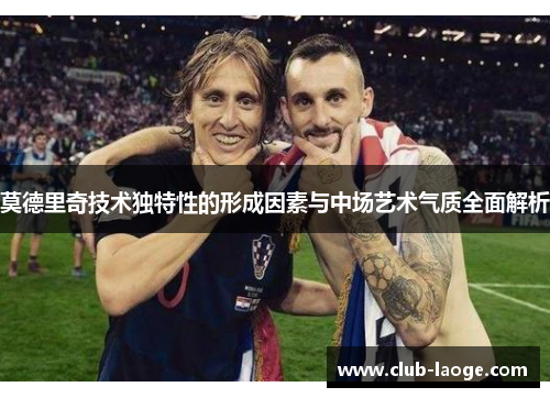 莫德里奇技术独特性的形成因素与中场艺术气质全面解析