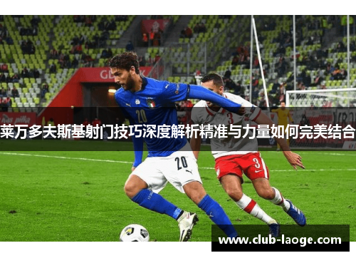 莱万多夫斯基射门技巧深度解析精准与力量如何完美结合 莱万多夫斯基射门技巧深度解析精准与力量如何完美结合
