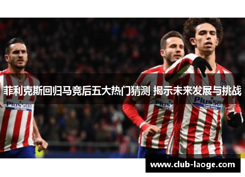 菲利克斯回归马竞后五大热门猜测 揭示未来发展与挑战 菲利克斯回归马竞后五大热门猜测 揭示未来发展与挑战
