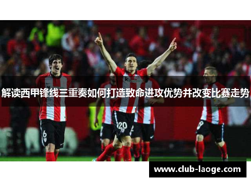 解读西甲锋线三重奏如何打造致命进攻优势并改变比赛走势