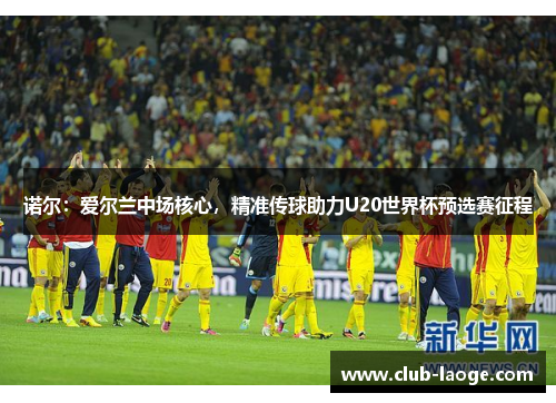 诺尔：爱尔兰中场核心，精准传球助力U20世界杯预选赛征程