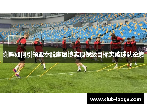 谢晖如何引领亚泰脱离困境实现保级目标突破球队逆境